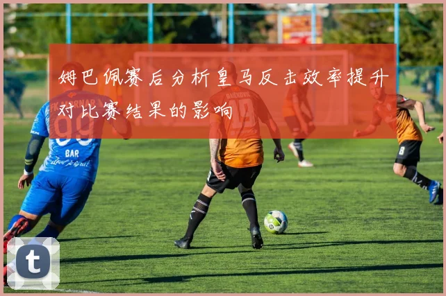 姆巴佩赛后分析皇马反击效率提升对比赛结果的影响