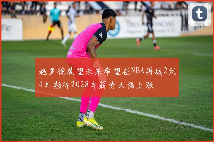 施罗德展望未来希望在NBA再战2到4年期待2028年薪资大幅上涨