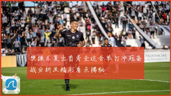樊振东复出首秀全运会单打冲冠备战分析及精彩看点揭秘