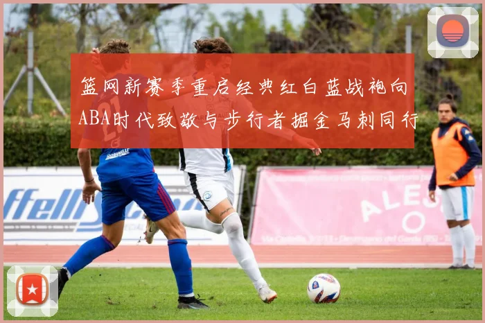 篮网新赛季重启经典红白蓝战袍向ABA时代致敬与步行者掘金马刺同行