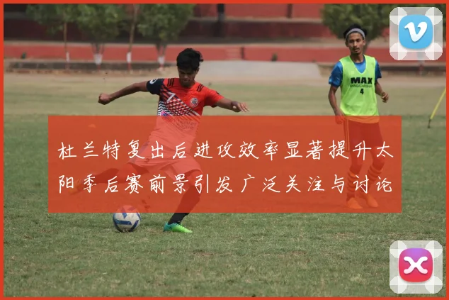 杜兰特复出后进攻效率显著提升太阳季后赛前景引发广泛关注与讨论