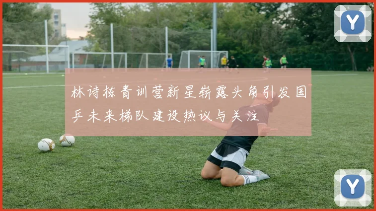 林诗栋青训营新星崭露头角引发国乒未来梯队建设热议与关注