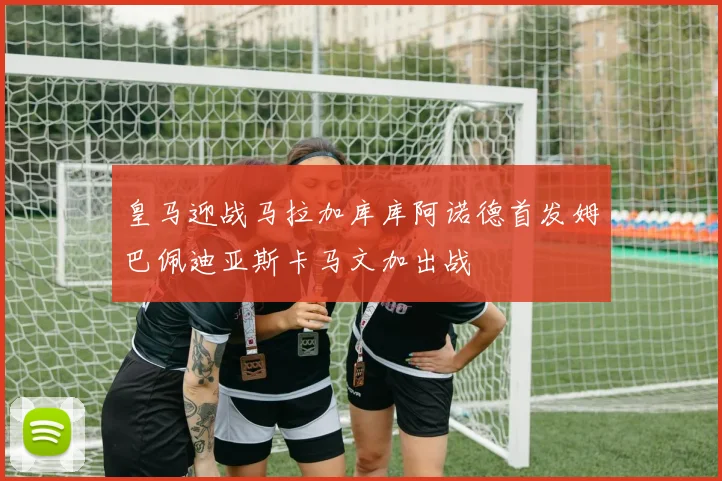皇马迎战马拉加库库阿诺德首发姆巴佩迪亚斯卡马文加出战