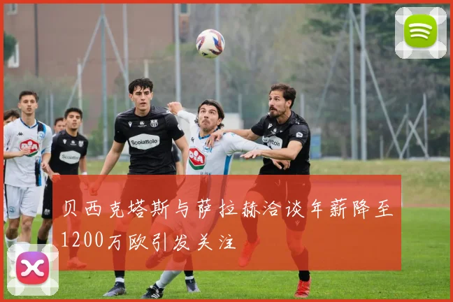 贝西克塔斯与萨拉赫洽谈年薪降至1200万欧引发关注