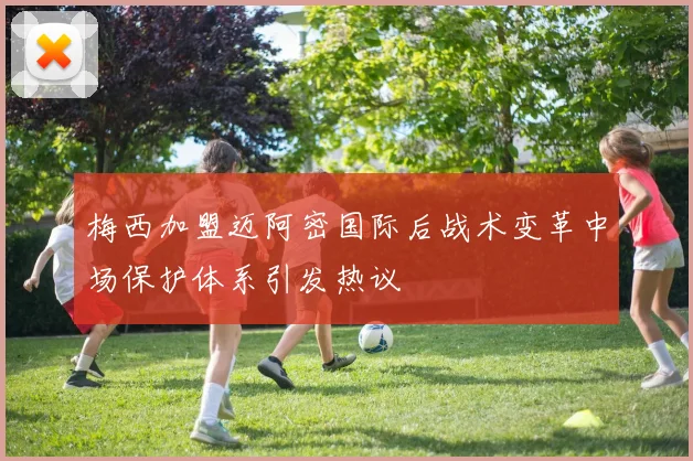 梅西加盟迈阿密国际后战术变革中场保护体系引发热议
