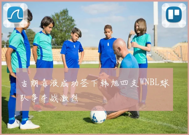 吉朗毒液成功签下韩旭四支WNBL球队争夺战激烈