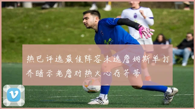 热巴评选最佳阵容未选詹姆斯单打乔暗示老詹对热火心存芥蒂