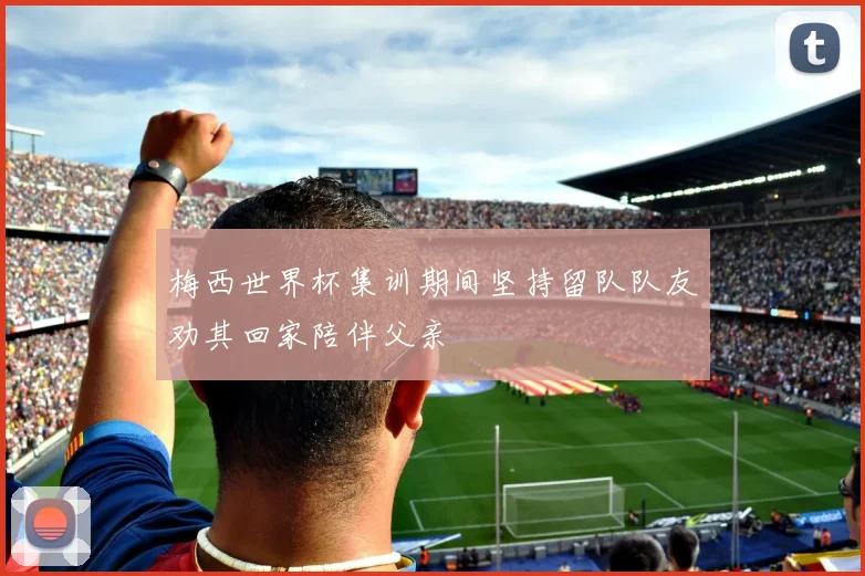 梅西世界杯集训期间坚持留队队友劝其回家陪伴父亲