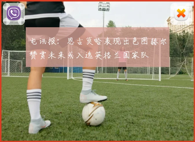 电讯报：恩古莫哈表现出色图赫尔赞赏未来或入选英格兰国家队
