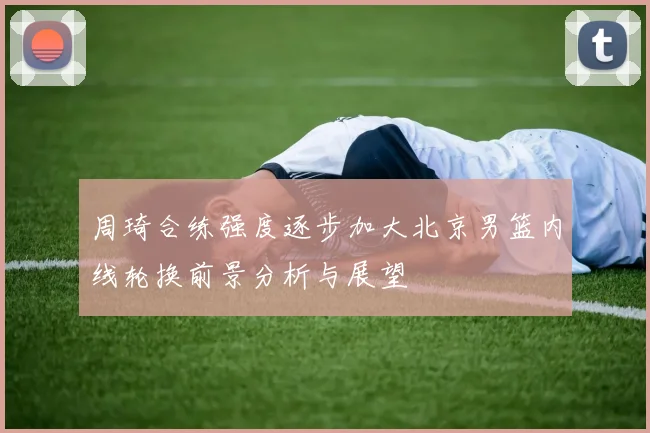 周琦合练强度逐步加大北京男篮内线轮换前景分析与展望