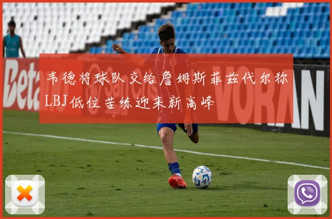 韦德将球队交给詹姆斯菲兹代尔称LBJ低位苦练迎来新高峰