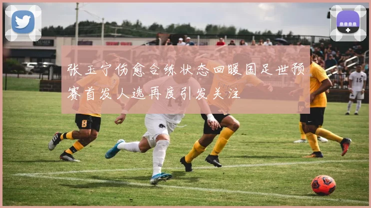 张玉宁伤愈合练状态回暖国足世预赛首发人选再度引发关注