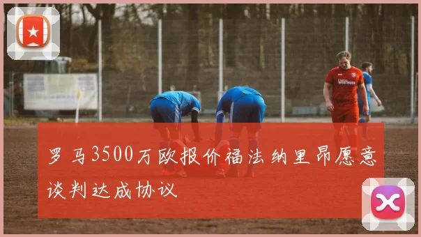 罗马3500万欧报价福法纳里昂愿意谈判达成协议
