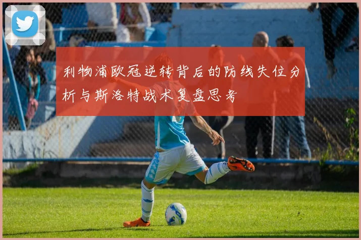 利物浦欧冠逆转背后的防线失位分析与斯洛特战术复盘思考