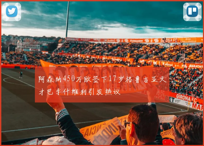 阿森纳450万欧签下17岁格鲁吉亚天才巴季什维利引发热议
