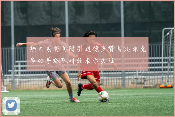 热火或将同时引进德罗赞与比尔竞争对手球队对此表示关注