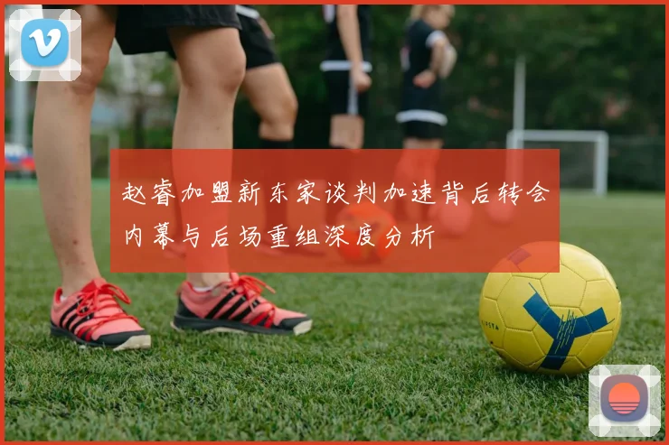 赵睿加盟新东家谈判加速背后转会内幕与后场重组深度分析