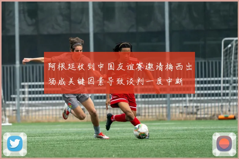 阿根廷收到中国友谊赛邀请梅西出场成关键因素导致谈判一度中断